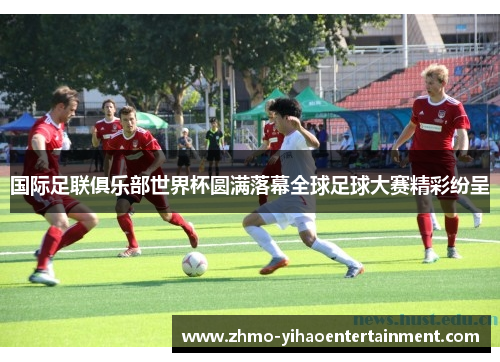 国际足联俱乐部世界杯圆满落幕全球足球大赛精彩纷呈