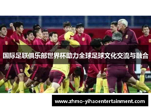 国际足联俱乐部世界杯助力全球足球文化交流与融合