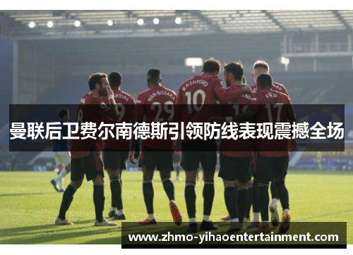 曼联后卫费尔南德斯引领防线表现震撼全场