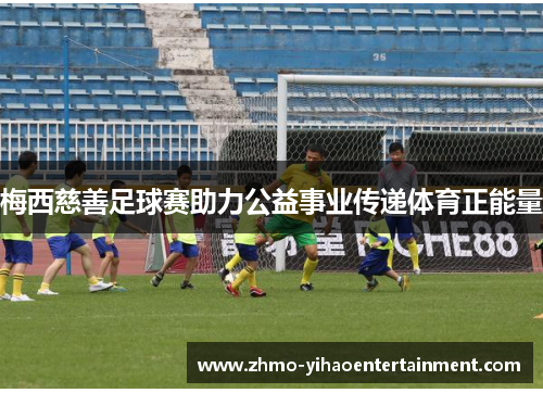 梅西慈善足球赛助力公益事业传递体育正能量